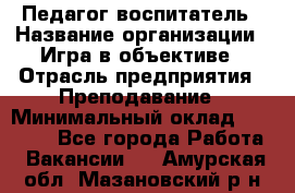 Педагог-воспитатель › Название организации ­ Игра в объективе › Отрасль предприятия ­ Преподавание › Минимальный оклад ­ 15 000 - Все города Работа » Вакансии   . Амурская обл.,Мазановский р-н